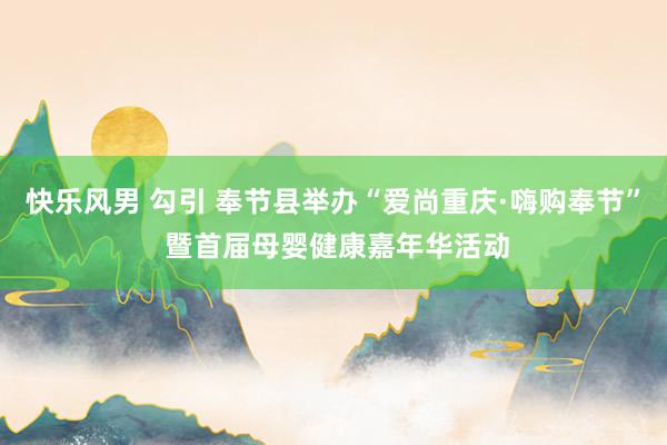 快乐风男 勾引 奉节县举办“爱尚重庆·嗨购奉节” 暨首届母婴健康嘉年华活动