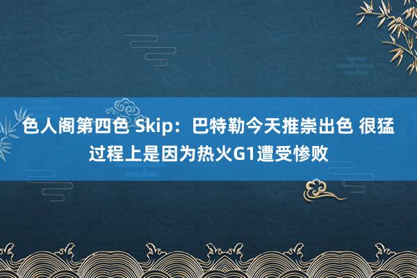 色人阁第四色 Skip：巴特勒今天推崇出色 很猛过程上是因为热火G1遭受惨败