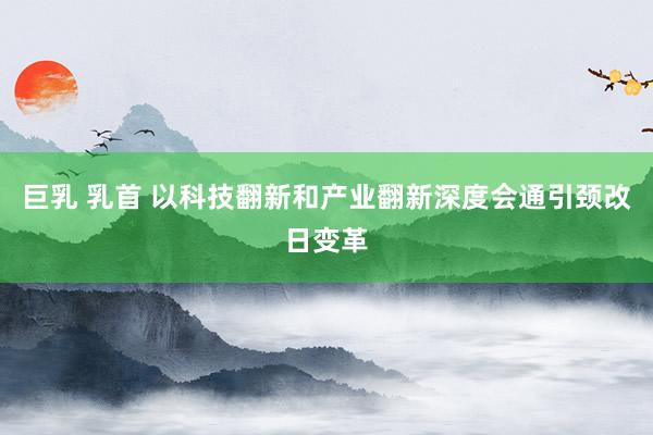 巨乳 乳首 以科技翻新和产业翻新深度会通引颈改日变革