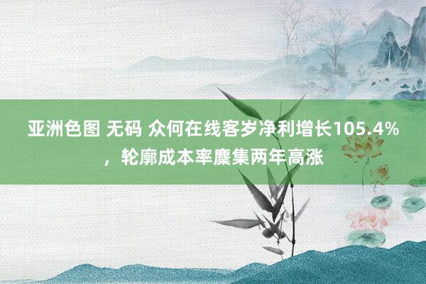 亚洲色图 无码 众何在线客岁净利增长105.4%，轮廓成本率麇集两年高涨