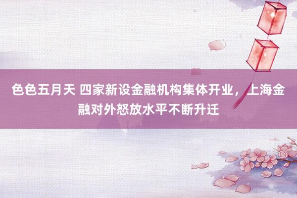 色色五月天 四家新设金融机构集体开业，上海金融对外怒放水平不断升迁