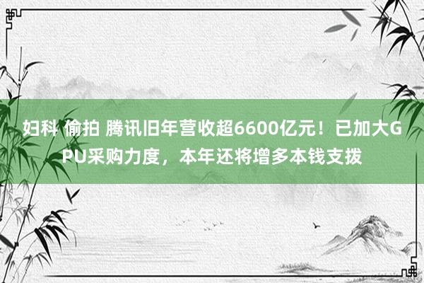 妇科 偷拍 腾讯旧年营收超6600亿元！已加大GPU采购力度，本年还将增多本钱支拨