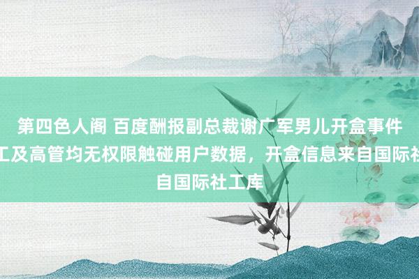 第四色人阁 百度酬报副总裁谢广军男儿开盒事件：职工及高管均无权限触碰用户数据，开盒信息来自国际社工库