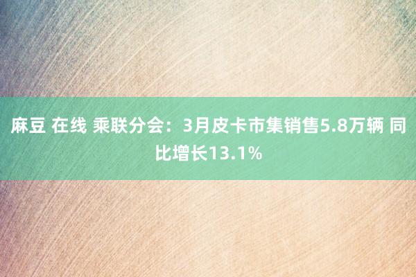 麻豆 在线 乘联分会：3月皮卡市集销售5.8万辆 同比增长13.1%