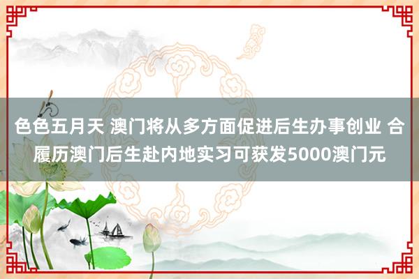 色色五月天 澳门将从多方面促进后生办事创业 合履历澳门后生赴内地实习可获发5000澳门元