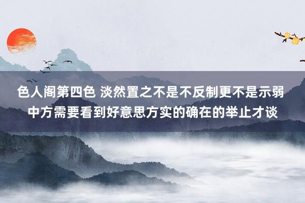 色人阁第四色 淡然置之不是不反制更不是示弱 中方需要看到好意思方实的确在的举止才谈