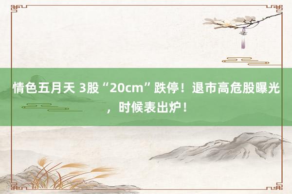 情色五月天 3股“20cm”跌停！退市高危股曝光，时候表出炉！