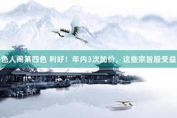 色人阁第四色 利好！年内3次加价，这些宗旨股受益