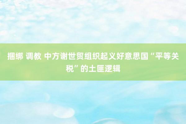 捆绑 调教 中方谢世贸组织起义好意思国“平等关税”的土匪逻辑
