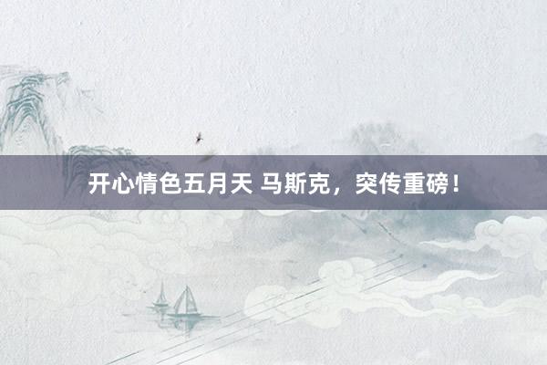 开心情色五月天 马斯克，突传重磅！