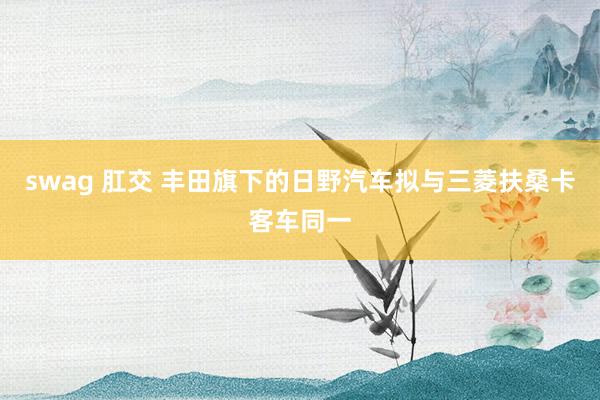 swag 肛交 丰田旗下的日野汽车拟与三菱扶桑卡客车同一
