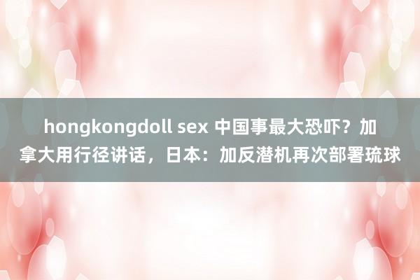 hongkongdoll sex 中国事最大恐吓？加拿大用行径讲话，日本：加反潜机再次部署琉球