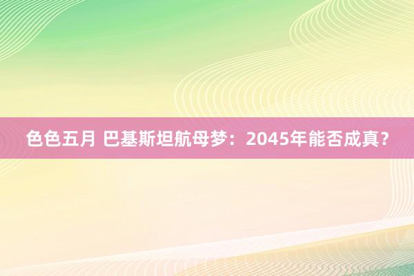 色色五月 巴基斯坦航母梦：2045年能否成真？