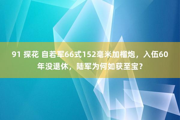 91 探花 自若军66式152毫米加榴炮，入伍60年没退休，陆军为何如获至宝？
