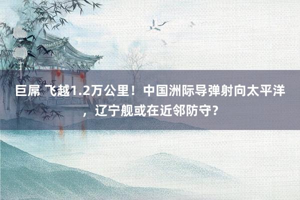 巨屌 飞越1.2万公里！中国洲际导弹射向太平洋，辽宁舰或在近邻防守？