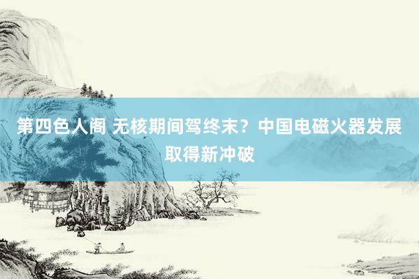 第四色人阁 无核期间驾终末？中国电磁火器发展取得新冲破