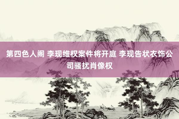 第四色人阁 李现维权案件将开庭 李现告状衣饰公司骚扰肖像权