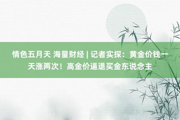 情色五月天 海量财经 | 记者实探：黄金价钱一天涨两次！高金价逼退买金东说念主
