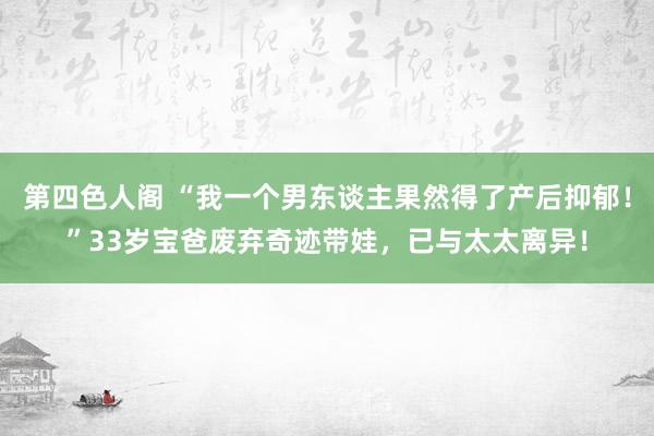 第四色人阁 “我一个男东谈主果然得了产后抑郁！”33岁宝爸废弃奇迹带娃，已与太太离异！