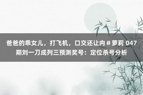 爸爸的乖女儿，打飞机，口交还让禸＃萝莉 047期刘一刀成列三预测奖号：定位杀号分析