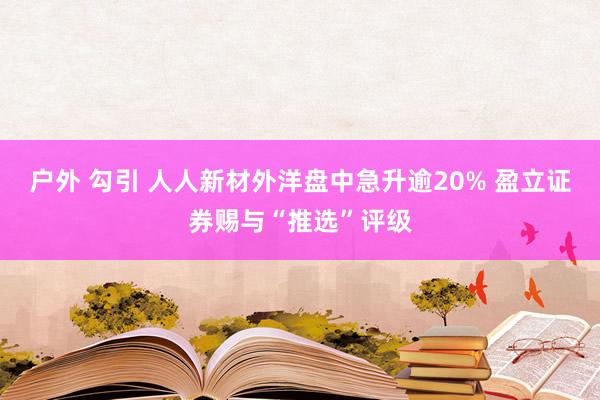 户外 勾引 人人新材外洋盘中急升逾20% 盈立证券赐与“推选”评级