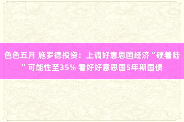 色色五月 施罗德投资：上调好意思国经济“硬着陆”可能性至35% 看好好意思国5年期国债