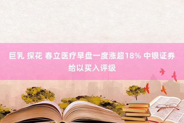 巨乳 探花 春立医疗早盘一度涨超18% 中银证券给以买入评级