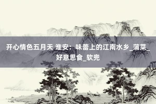 开心情色五月天 淮安：味蕾上的江南水乡_蒲菜_好意思食_软兜
