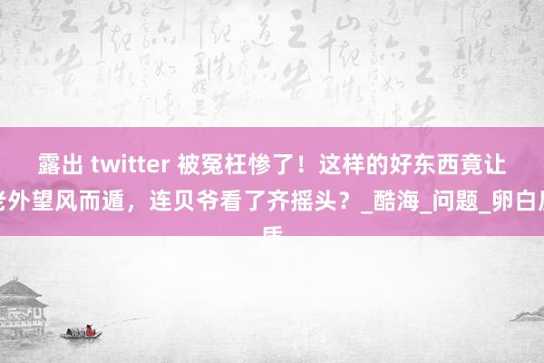 露出 twitter 被冤枉惨了！这样的好东西竟让老外望风而遁，连贝爷看了齐摇头？_酷海_问题_卵白质