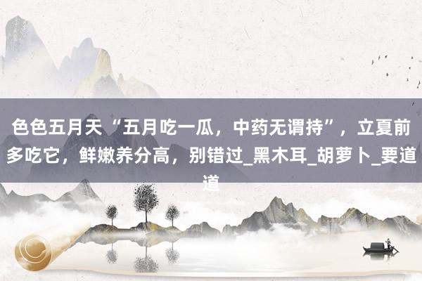 色色五月天 “五月吃一瓜，中药无谓持”，立夏前多吃它，鲜嫩养分高，别错过_黑木耳_胡萝卜_要道