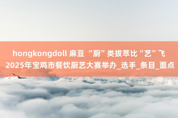 hongkongdoll 麻豆 “厨”类拔萃比“艺”飞 2025年宝鸡市餐饮厨艺大赛举办_选手_条目_面点