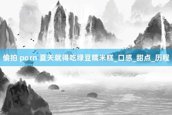 偷拍 porn 夏天就得吃绿豆糯米糕_口感_甜点_历程