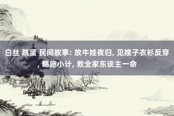 白丝 跳蛋 民间故事: 放牛娃夜归， 见嫂子衣衫反穿， 略施小计， 救全家东谈主一命