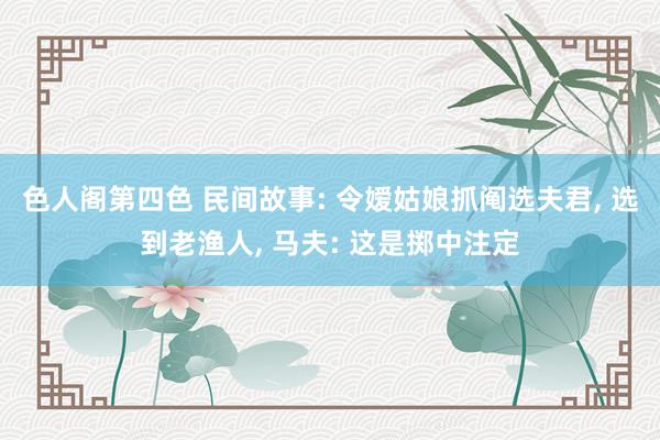 色人阁第四色 民间故事: 令嫒姑娘抓阄选夫君， 选到老渔人， 马夫: 这是掷中注定