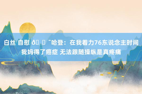 白丝 自慰 😯哈登：在我着力76东说念主时间我妈得了癌症 无法跟随操纵是真疼痛