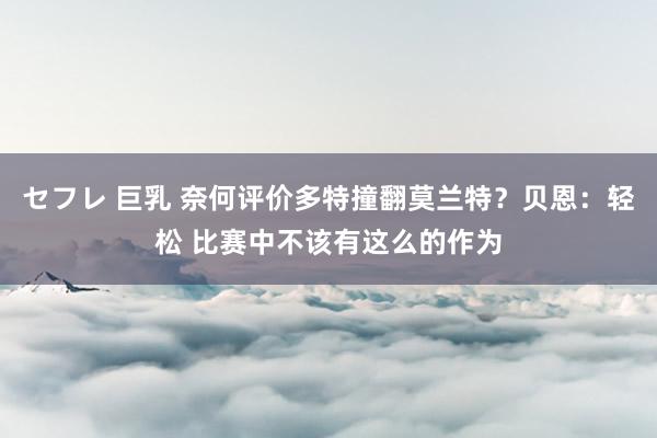 セフレ 巨乳 奈何评价多特撞翻莫兰特？贝恩：轻松 比赛中不该有这么的作为