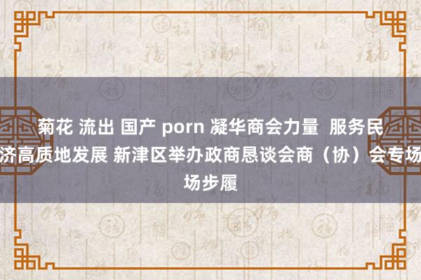 菊花 流出 国产 porn 凝华商会力量  服务民营经济高质地发展 新津区举办政商恳谈会商（协）会专场步履