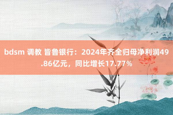 bdsm 调教 皆鲁银行：2024年齐全归母净利润49.86亿元，同比增长17.77%