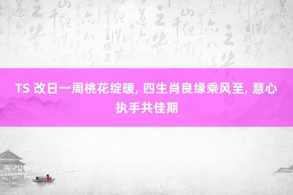 TS 改日一周桃花绽暖， 四生肖良缘乘风至， 慧心执手共佳期