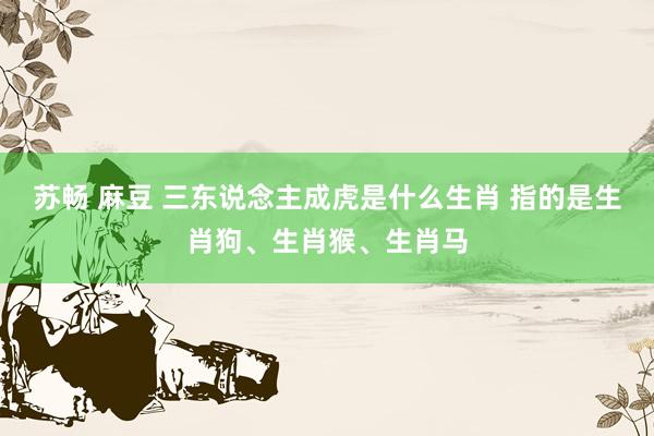 苏畅 麻豆 三东说念主成虎是什么生肖 指的是生肖狗、生肖猴、生肖马