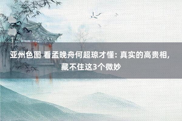 亚州色图 看孟晚舟何超琼才懂: 真实的高贵相， 藏不住这3个微妙