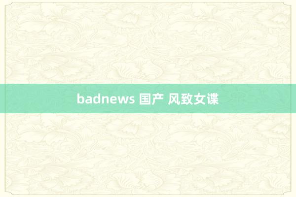 badnews 国产 风致女谍
